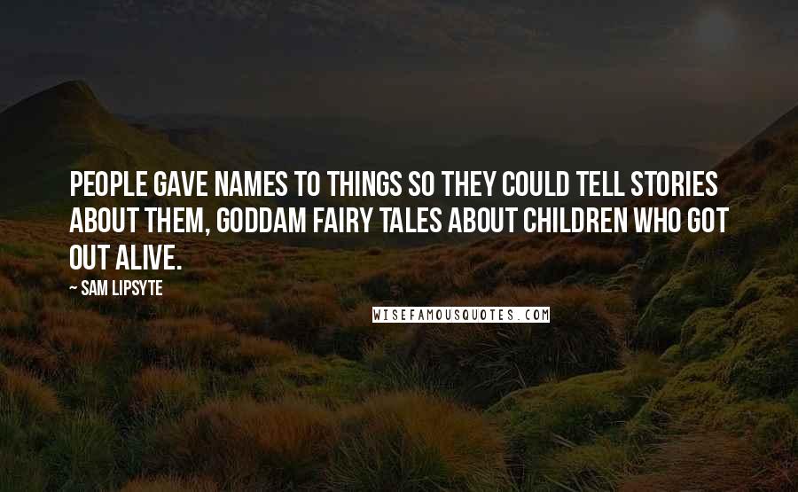 Sam Lipsyte quotes: People gave names to things so they could tell stories about them, goddam fairy tales about children who got out alive. Sam Lipsyte quotes: People gave names to things so they could tell stories about them, goddam fairy tales about children who got out alive.