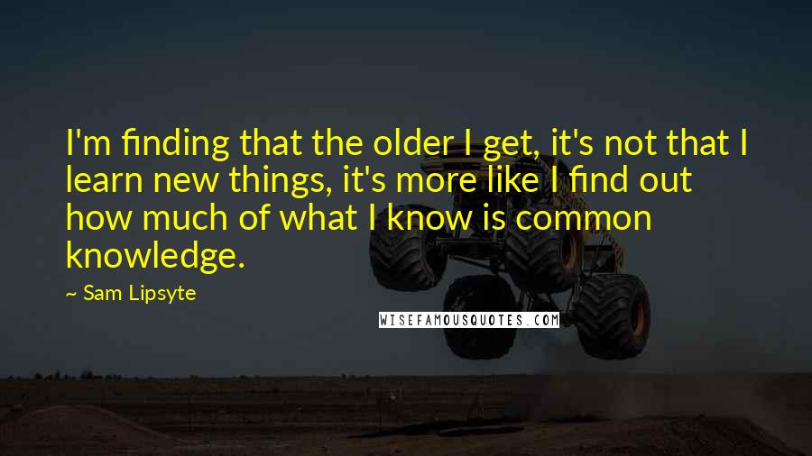 Sam Lipsyte quotes: I'm finding that the older I get, it's not that I learn new things, it's more like I find out how much of what I know is common knowledge.