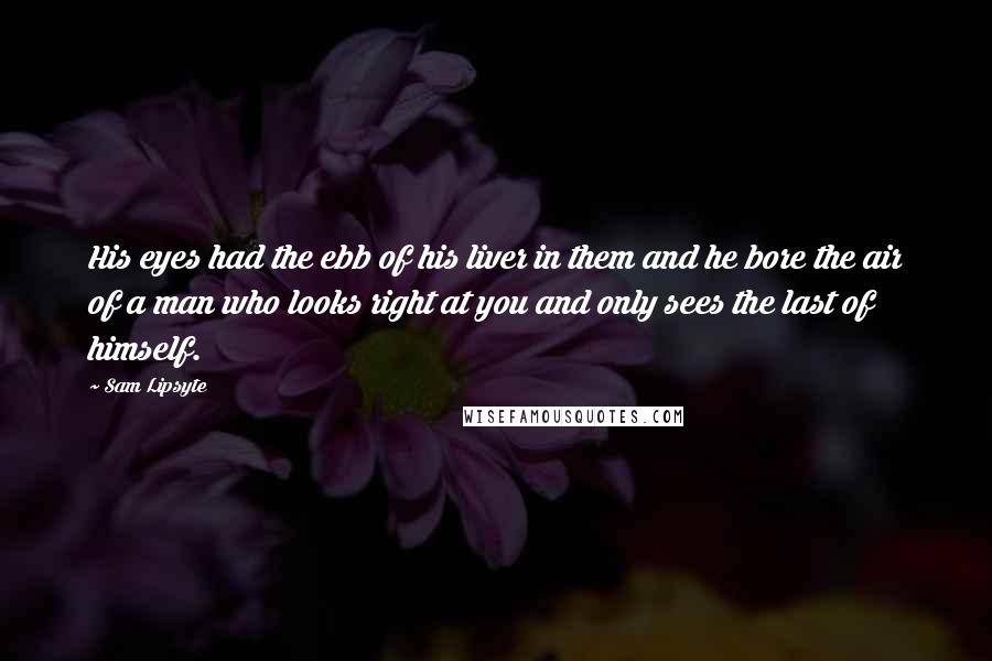 Sam Lipsyte quotes: His eyes had the ebb of his liver in them and he bore the air of a man who looks right at you and only sees the last of himself. Sam Lipsyte quotes: His eyes had the ebb of his liver in them and he bore the air of a man who looks right at you and only sees the last of himself.
