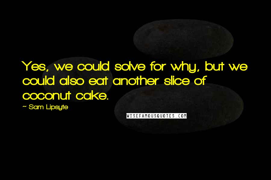 Sam Lipsyte quotes: Yes, we could solve for why, but we could also eat another slice of coconut cake.