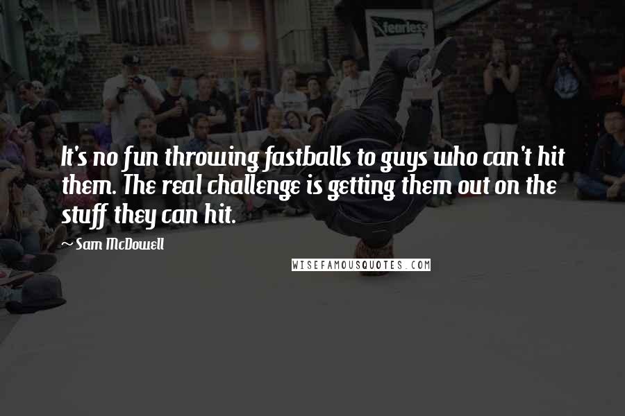 Sam McDowell quotes: It's no fun throwing fastballs to guys who can't hit them. The real challenge is getting them out on the stuff they can hit. Sam McDowell quotes: It's no fun throwing fastballs to guys who can't hit them. The real challenge is getting them out on the stuff they can hit.