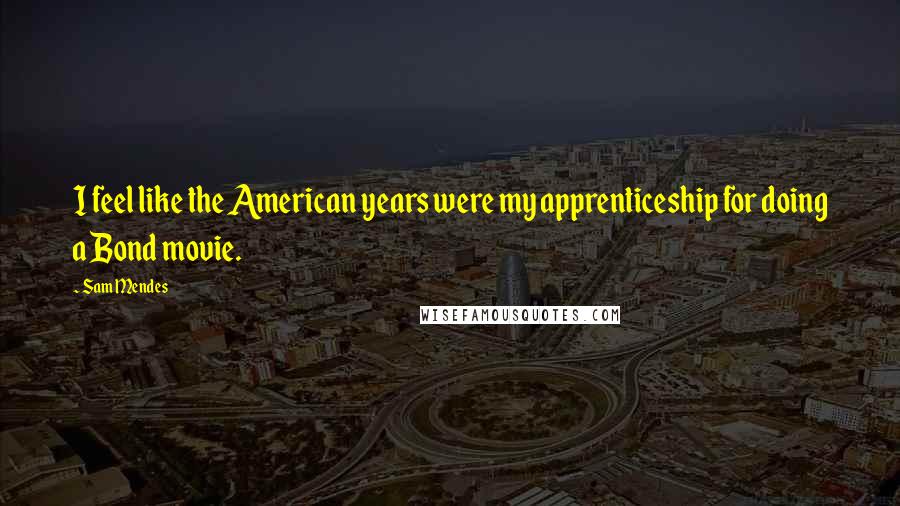 Sam Mendes quotes: I feel like the American years were my apprenticeship for doing a Bond movie.