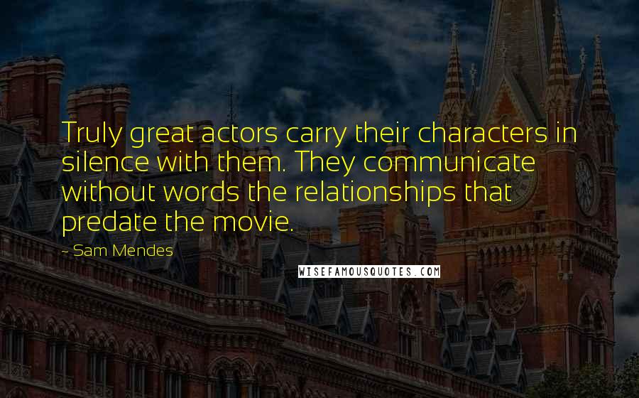 Sam Mendes quotes: Truly great actors carry their characters in silence with them. They communicate without words the relationships that predate the movie.