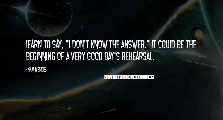 Sam Mendes quotes: Learn to say, "I don't know the answer." It could be the beginning of a very good day's rehearsal.