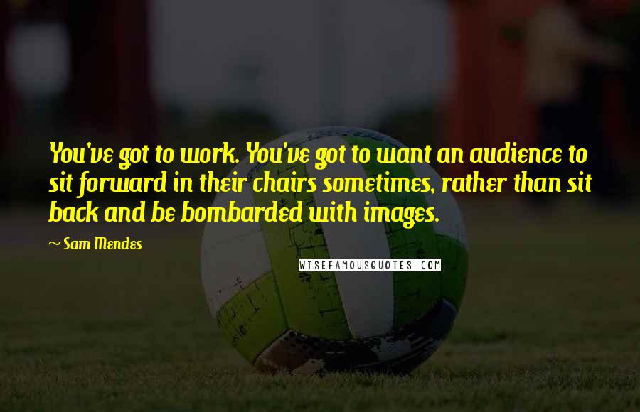 Sam Mendes quotes: You've got to work. You've got to want an audience to sit forward in their chairs sometimes, rather than sit back and be bombarded with images.