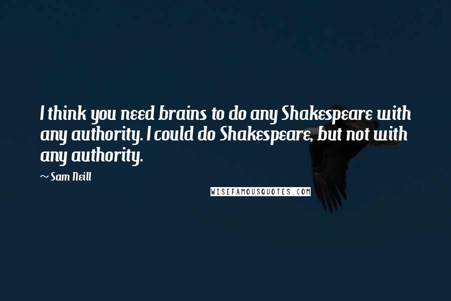 Sam Neill quotes: I think you need brains to do any Shakespeare with any authority. I could do Shakespeare, but not with any authority.