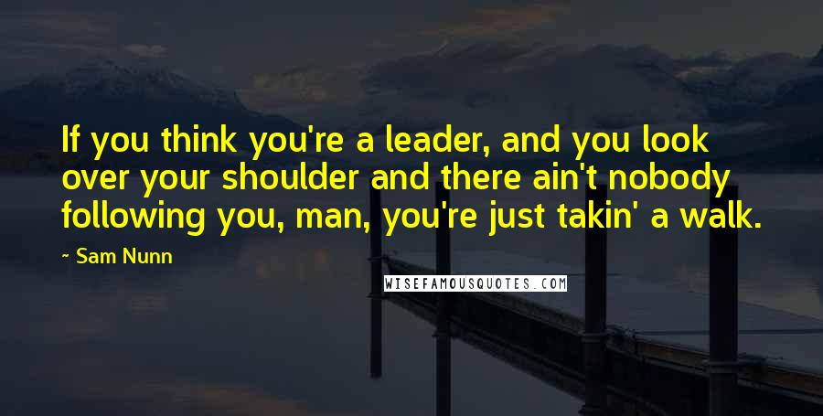 Sam Nunn quotes: If you think you're a leader, and you look over your shoulder and there ain't nobody following you, man, you're just takin' a walk.