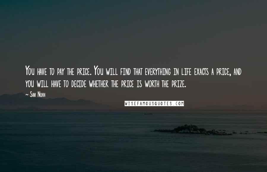 Sam Nunn quotes: You have to pay the price. You will find that everything in life exacts a price, and you will have to decide whether the price is worth the prize. Sam Nunn quotes: You have to pay the price. You will find that everything in life exacts a price, and you will have to decide whether the price is worth the prize.