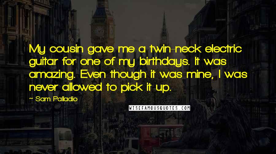 Sam Palladio quotes: My cousin gave me a twin-neck electric guitar for one of my birthdays. It was amazing. Even though it was mine, I was never allowed to pick it up.