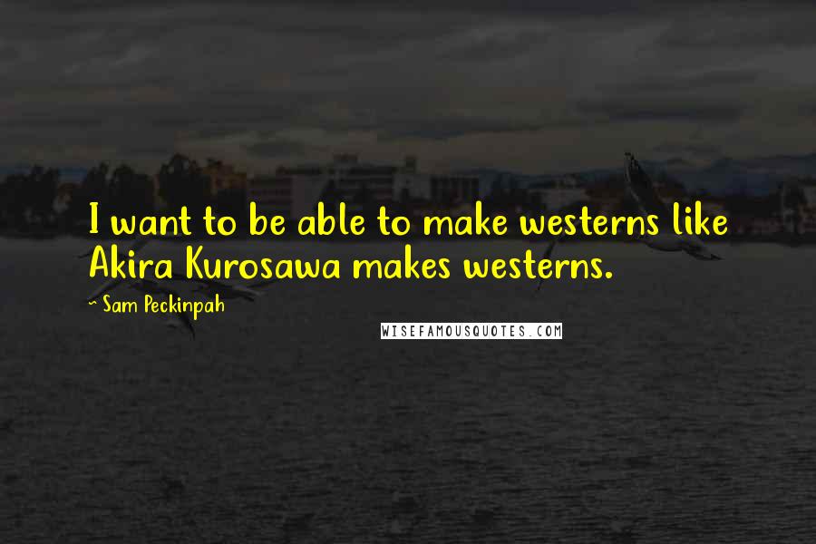 Sam Peckinpah quotes: I want to be able to make westerns like Akira Kurosawa makes westerns. Sam Peckinpah quotes: I want to be able to make westerns like Akira Kurosawa makes westerns.