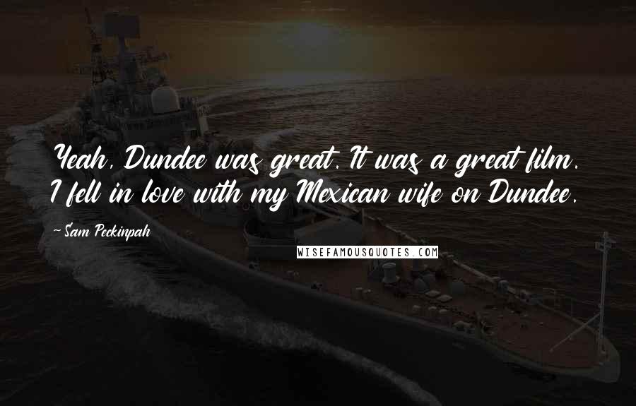 Sam Peckinpah quotes: Yeah, Dundee was great. It was a great film. I fell in love with my Mexican wife on Dundee.