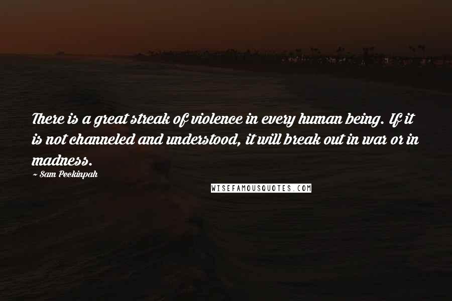 Sam Peckinpah quotes: There is a great streak of violence in every human being. If it is not channeled and understood, it will break out in war or in madness. Sam Peckinpah quotes: There is a great streak of violence in every human being. If it is not channeled and understood, it will break out in war or in madness.