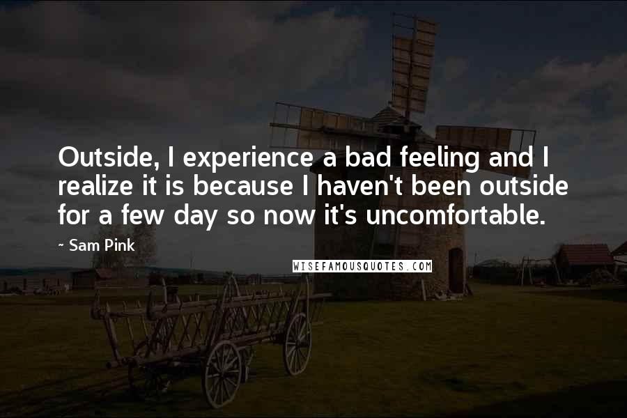 Sam Pink quotes: Outside, I experience a bad feeling and I realize it is because I haven't been outside for a few day so now it's uncomfortable. Sam Pink quotes: Outside, I experience a bad feeling and I realize it is because I haven't been outside for a few day so now it's uncomfortable.