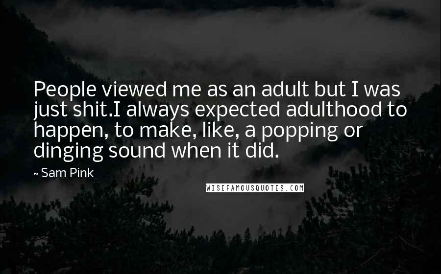 Sam Pink quotes: People viewed me as an adult but I was just shit.I always expected adulthood to happen, to make, like, a popping or dinging sound when it did. Sam Pink quotes: People viewed me as an adult but I was just shit.I always expected adulthood to happen, to make, like, a popping or dinging sound when it did.
