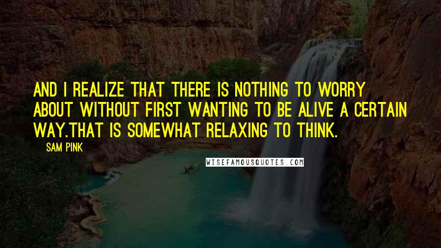 Sam Pink quotes: And I realize that there is nothing to worry about without first wanting to be alive a certain way.That is somewhat relaxing to think. Sam Pink quotes: And I realize that there is nothing to worry about without first wanting to be alive a certain way.That is somewhat relaxing to think.