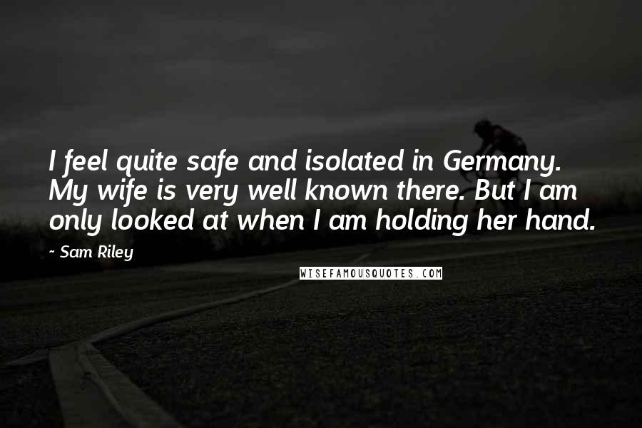 Sam Riley quotes: I feel quite safe and isolated in Germany. My wife is very well known there. But I am only looked at when I am holding her hand. Sam Riley quotes: I feel quite safe and isolated in Germany. My wife is very well known there. But I am only looked at when I am holding her hand.
