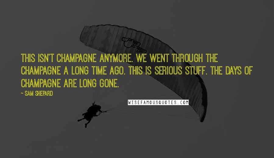 Sam Shepard quotes: This isn't champagne anymore. We went through the champagne a long time ago. This is serious stuff. The days of champagne are long gone.