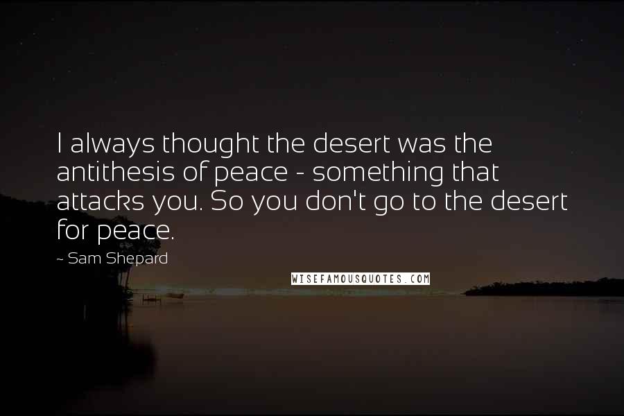 Sam Shepard quotes: I always thought the desert was the antithesis of peace - something that attacks you. So you don't go to the desert for peace.