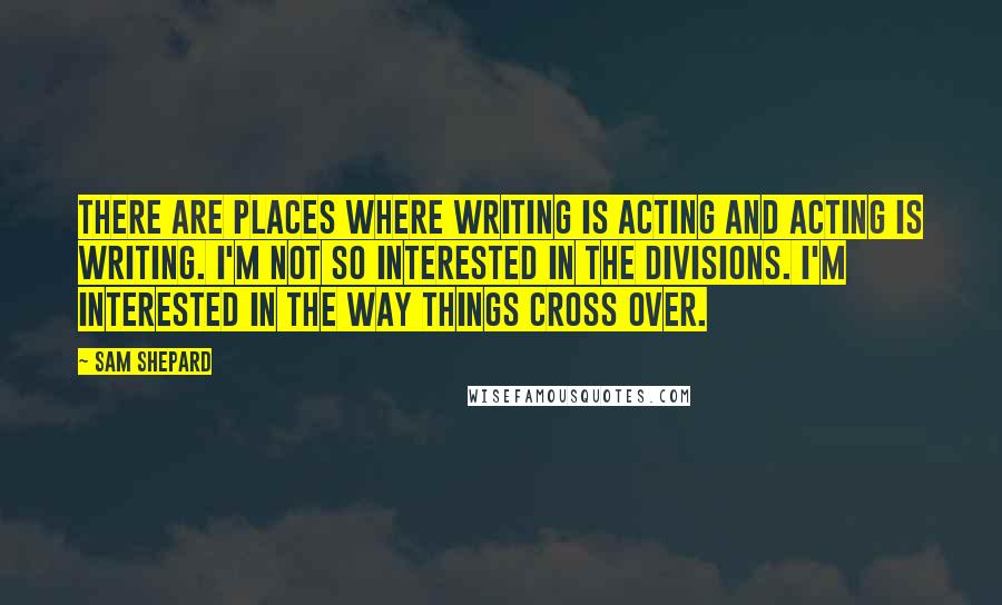 Sam Shepard quotes: There are places where writing is acting and acting is writing. I'm not so interested in the divisions. I'm interested in the way things cross over.