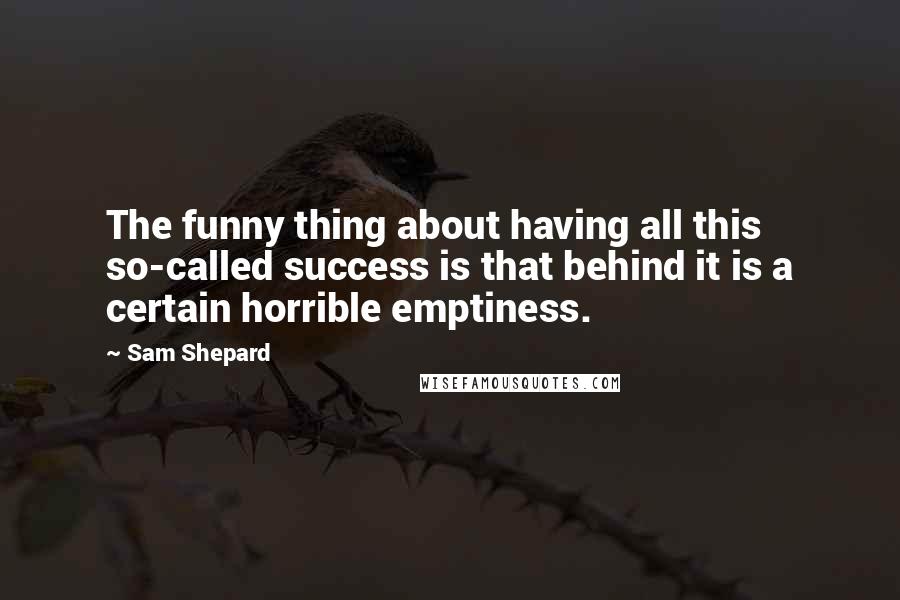 Sam Shepard quotes: The funny thing about having all this so-called success is that behind it is a certain horrible emptiness.