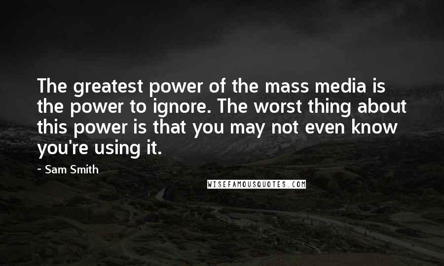 Sam Smith quotes: The greatest power of the mass media is the power to ignore. The worst thing about this power is that you may not even know you're using it. Sam Smith quotes: The greatest power of the mass media is the power to ignore. The worst thing about this power is that you may not even know you're using it.