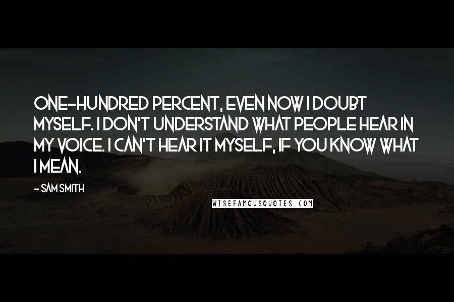 Sam Smith quotes: One-hundred percent, even now I doubt myself. I don't understand what people hear in my voice. I can't hear it myself, if you know what I mean. Sam Smith quotes: One-hundred percent, even now I doubt myself. I don't understand what people hear in my voice. I can't hear it myself, if you know what I mean.