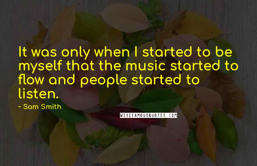 Sam Smith quotes: It was only when I started to be myself that the music started to flow and people started to listen. Sam Smith quotes: It was only when I started to be myself that the music started to flow and people started to listen.