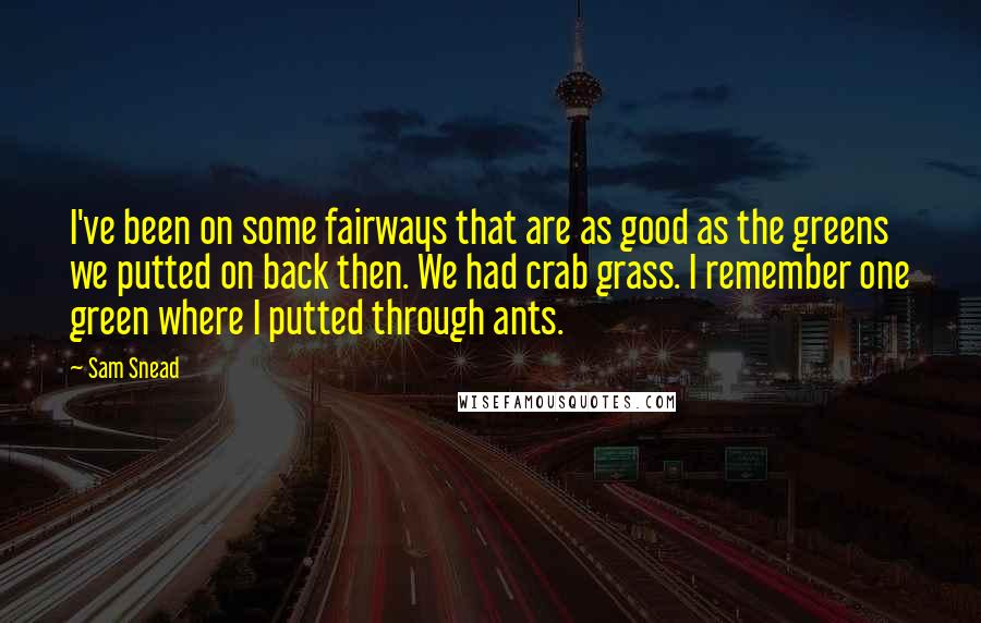 Sam Snead quotes: I've been on some fairways that are as good as the greens we putted on back then. We had crab grass. I remember one green where I putted through ants.