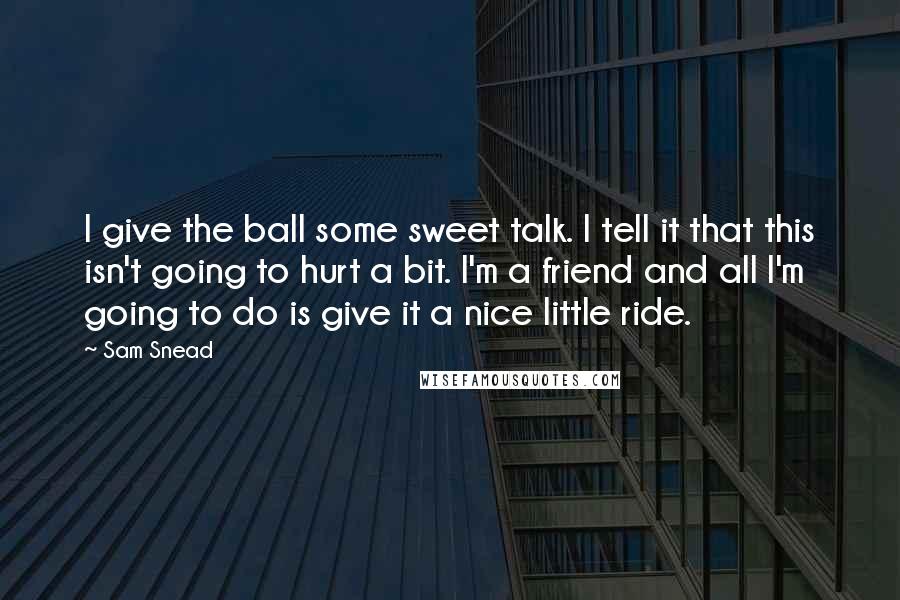 Sam Snead quotes: I give the ball some sweet talk. I tell it that this isn't going to hurt a bit. I'm a friend and all I'm going to do is give it