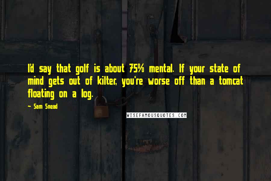 Sam Snead quotes: I'd say that golf is about 75% mental. If your state of mind gets out of kilter, you're worse off than a tomcat floating on a log. Sam Snead quotes: I'd say that golf is about 75% mental. If your state of mind gets out of kilter, you're worse off than a tomcat floating on a log.