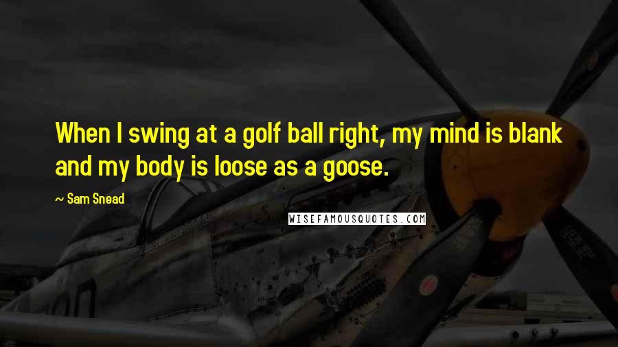 Sam Snead quotes: When I swing at a golf ball right, my mind is blank and my body is loose as a goose. Sam Snead quotes: When I swing at a golf ball right, my mind is blank and my body is loose as a goose.
