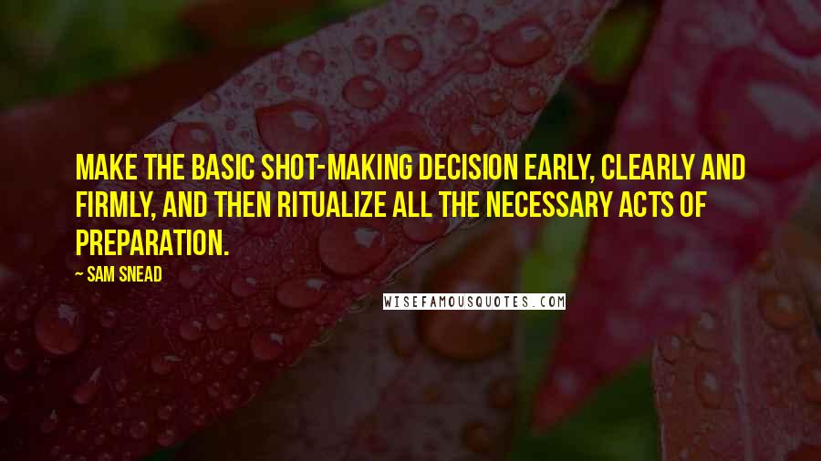 Sam Snead quotes: Make the basic shot-making decision early, clearly and firmly, and then ritualize all the necessary acts of preparation.