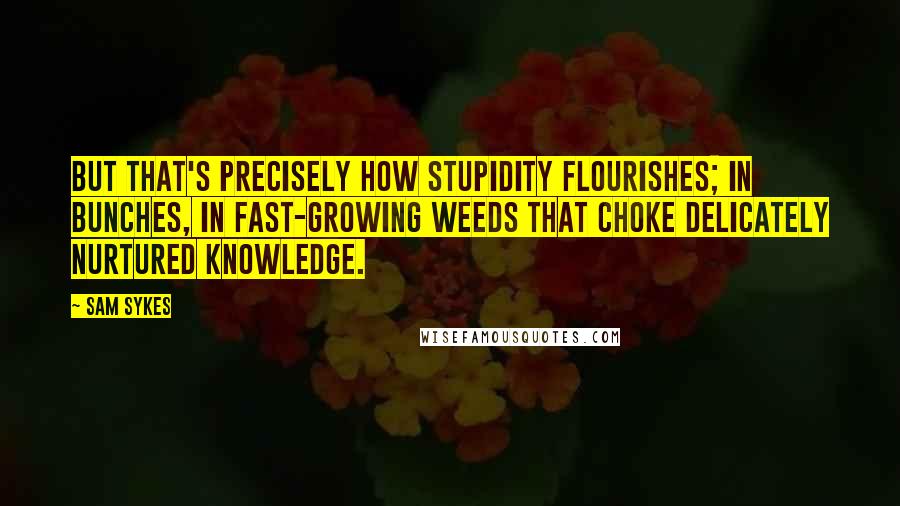 Sam Sykes quotes: But that's precisely how stupidity flourishes; in bunches, in fast-growing weeds that choke delicately nurtured knowledge. Sam Sykes quotes: But that's precisely how stupidity flourishes; in bunches, in fast-growing weeds that choke delicately nurtured knowledge.