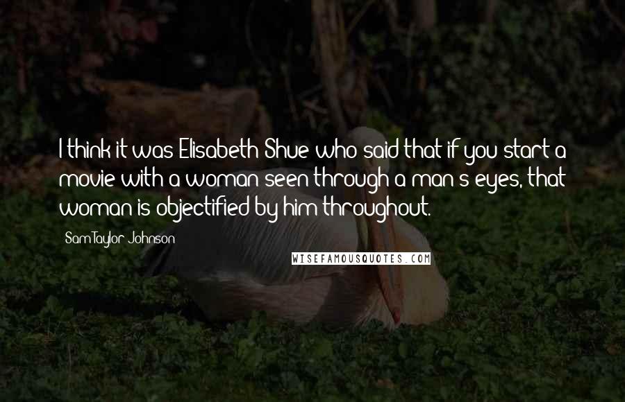 Sam Taylor-Johnson quotes: I think it was Elisabeth Shue who said that if you start a movie with a woman seen through a man's eyes, that woman is objectified by him throughout.