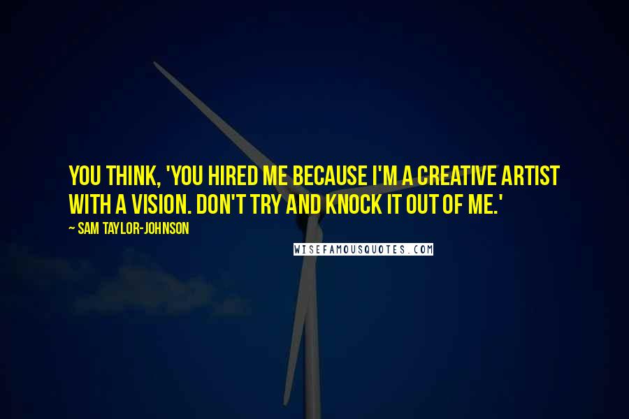 Sam Taylor-Johnson quotes: You think, 'You hired me because I'm a creative artist with a vision. Don't try and knock it out of me.'