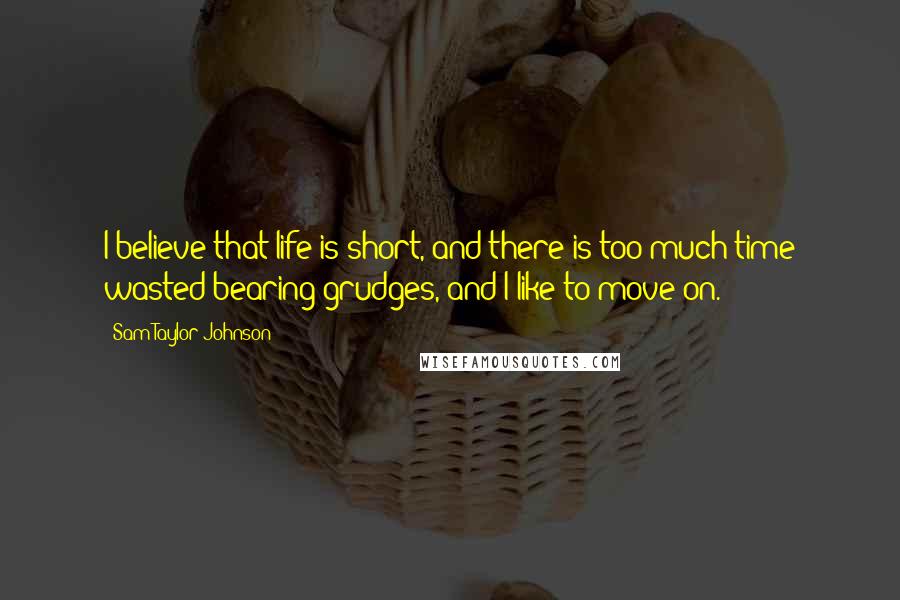 Sam Taylor-Johnson quotes: I believe that life is short, and there is too much time wasted bearing grudges, and I like to move on.