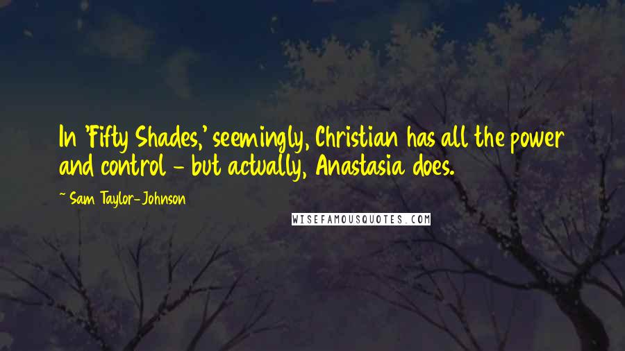 Sam Taylor-Johnson quotes: In 'Fifty Shades,' seemingly, Christian has all the power and control - but actually, Anastasia does.