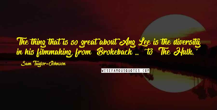 Sam Taylor-Johnson quotes: The thing that is so great about Ang Lee is the diversity in his filmmaking, from 'Brokeback ... ' to 'The Hulk.'