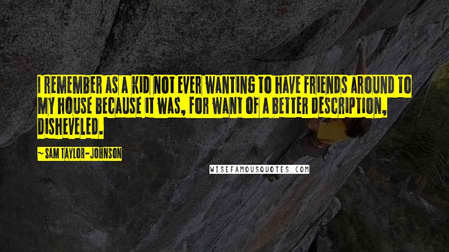 Sam Taylor-Johnson quotes: I remember as a kid not ever wanting to have friends around to my house because it was, for want of a better description, disheveled.