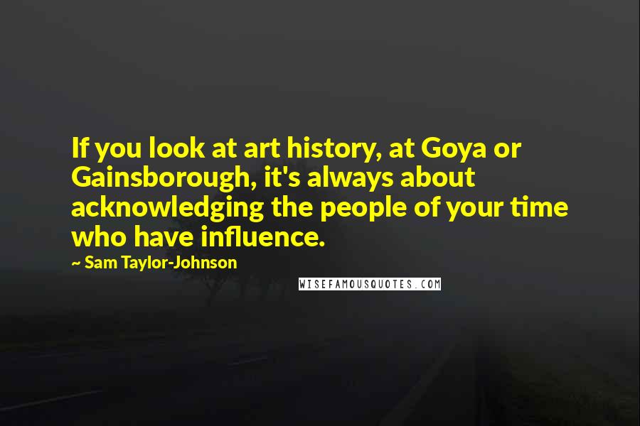 Sam Taylor-Johnson quotes: If you look at art history, at Goya or Gainsborough, it's always about acknowledging the people of your time who have influence.