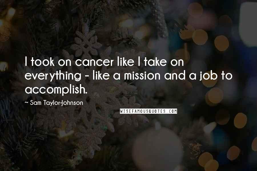 Sam Taylor-Johnson quotes: I took on cancer like I take on everything - like a mission and a job to accomplish.