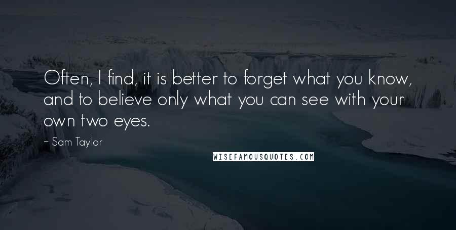 Sam Taylor quotes: Often, I find, it is better to forget what you know, and to believe only what you can see with your own two eyes.