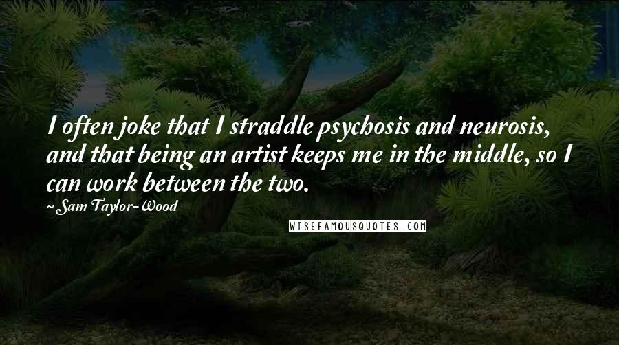 Sam Taylor-Wood quotes: I often joke that I straddle psychosis and neurosis, and that being an artist keeps me in the middle, so I can work between the two. Sam Taylor-Wood quotes: I often joke that I straddle psychosis and neurosis, and that being an artist keeps me in the middle, so I can work between the two.