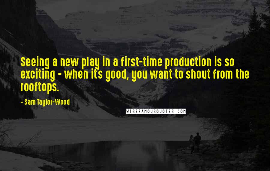Sam Taylor-Wood quotes: Seeing a new play in a first-time production is so exciting - when it's good, you want to shout from the rooftops. Sam Taylor-Wood quotes: Seeing a new play in a first-time production is so exciting - when it's good, you want to shout from the rooftops.