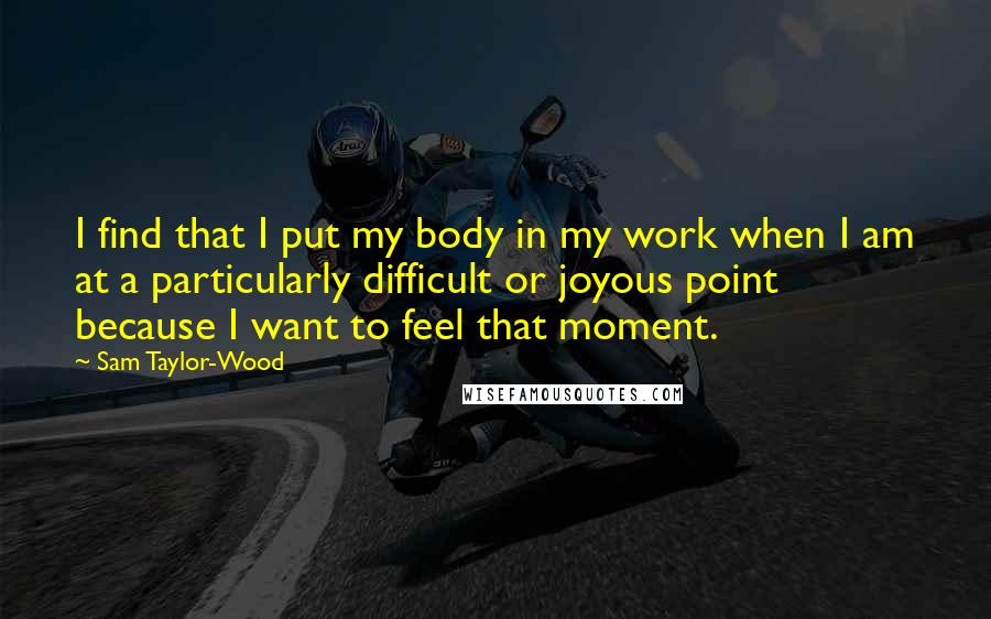 Sam Taylor-Wood quotes: I find that I put my body in my work when I am at a particularly difficult or joyous point because I want to feel that moment. Sam Taylor-Wood quotes: I find that I put my body in my work when I am at a particularly difficult or joyous point because I want to feel that moment.