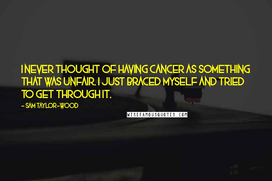 Sam Taylor-Wood quotes: I never thought of having cancer as something that was unfair. I just braced myself and tried to get through it. Sam Taylor-Wood quotes: I never thought of having cancer as something that was unfair. I just braced myself and tried to get through it.