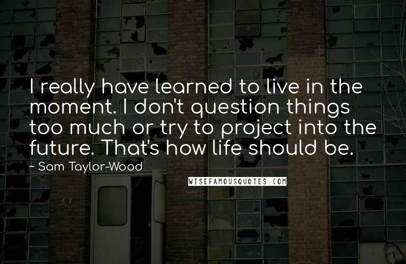 Sam Taylor-Wood quotes: I really have learned to live in the moment. I don't question things too much or try to project into the future. That's how life should be. Sam Taylor-Wood quotes: I really have learned to live in the moment. I don't question things too much or try to project into the future. That's how life should be.
