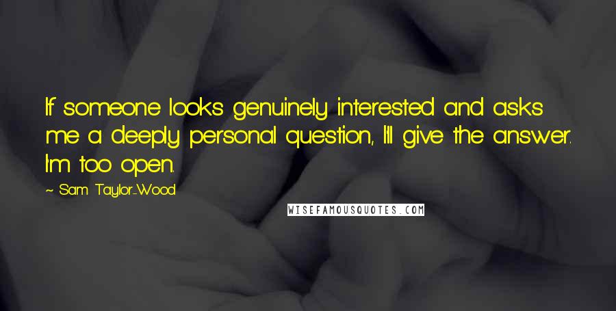 Sam Taylor-Wood quotes: If someone looks genuinely interested and asks me a deeply personal question, I'll give the answer. I'm too open. Sam Taylor-Wood quotes: If someone looks genuinely interested and asks me a deeply personal question, I'll give the answer. I'm too open.