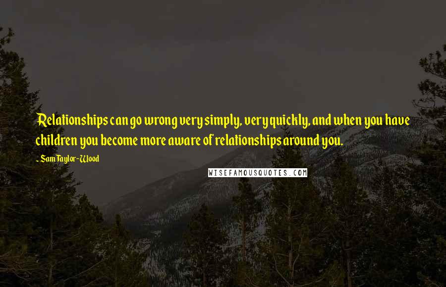 Sam Taylor-Wood quotes: Relationships can go wrong very simply, very quickly, and when you have children you become more aware of relationships around you. Sam Taylor-Wood quotes: Relationships can go wrong very simply, very quickly, and when you have children you become more aware of relationships around you.