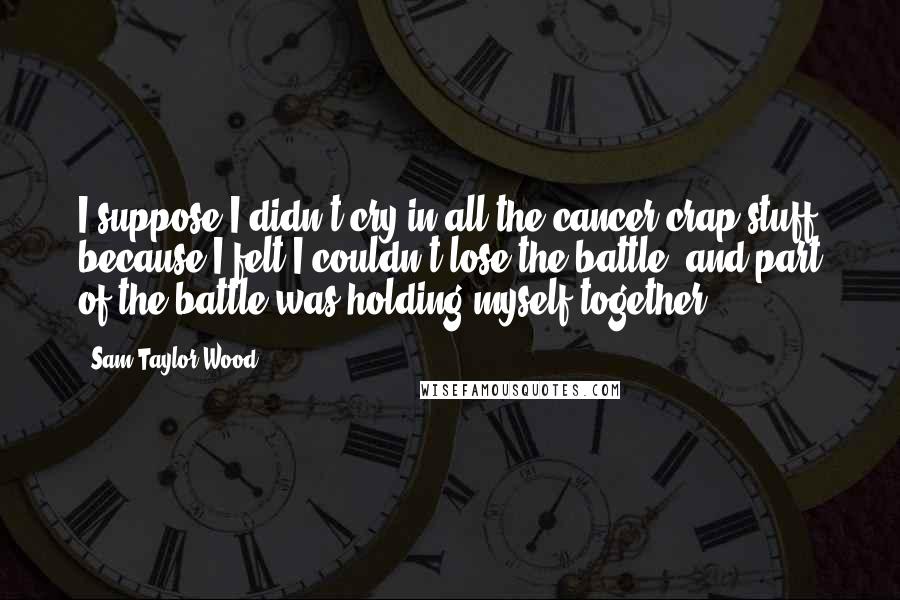 Sam Taylor-Wood quotes: I suppose I didn't cry in all the cancer crap stuff because I felt I couldn't lose the battle, and part of the battle was holding myself together.
